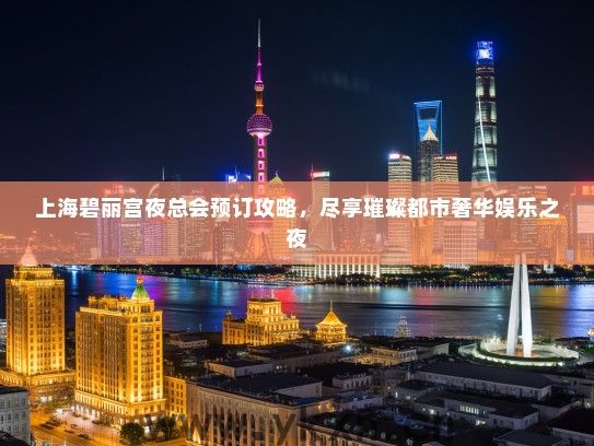 上海碧丽宫夜总会预订攻略，尽享璀璨都市奢华娱乐之夜
