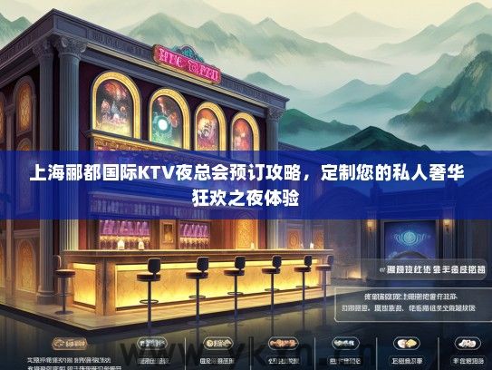 上海郦都国际KTV夜总会预订攻略，定制您的私人奢华狂欢之夜体验