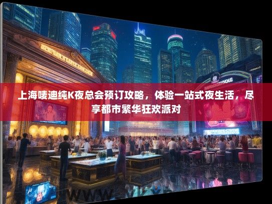 上海唛迪纯K夜总会预订攻略，体验一站式夜生活，尽享都市繁华狂欢派对