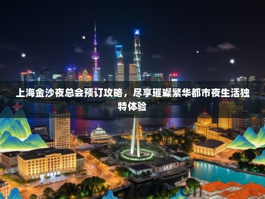上海金沙夜总会预订攻略，尽享璀璨繁华都市夜生活独特体验
