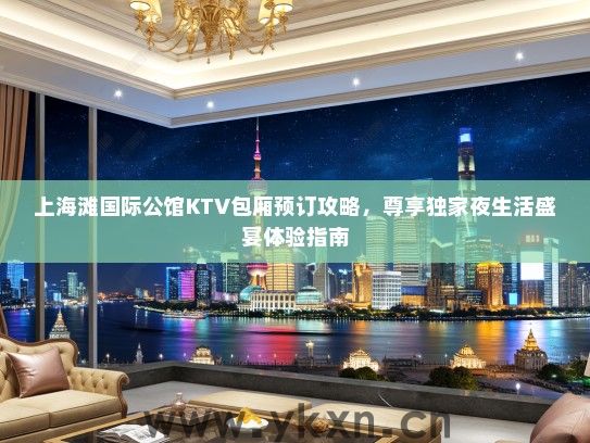 上海滩国际公馆KTV包厢预订攻略，尊享独家夜生活盛宴体验指南