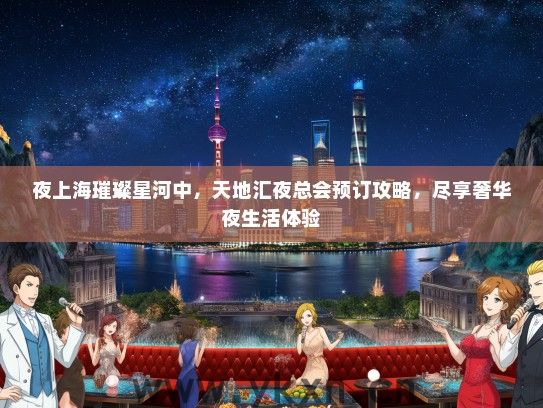 夜上海璀璨星河中，天地汇夜总会预订攻略，尽享奢华夜生活体验