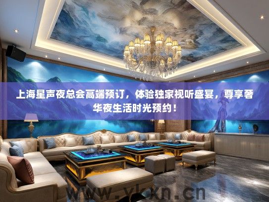 上海星声夜总会高端预订，体验独家视听盛宴，尊享奢华夜生活时光预约！