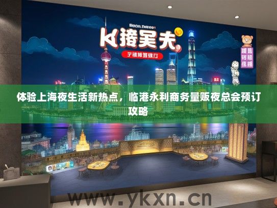 体验上海夜生活新热点，临港永利商务量贩夜总会预订攻略