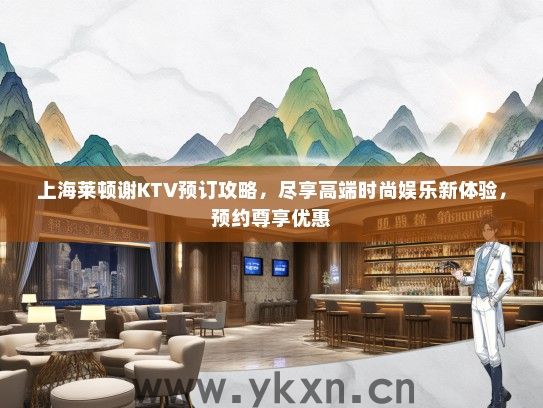 上海莱顿谢KTV预订攻略，尽享高端时尚娱乐新体验，预约尊享优惠