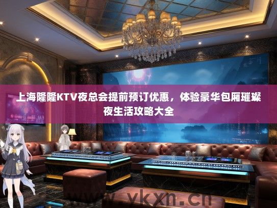 上海隆隆KTV夜总会提前预订优惠，体验豪华包厢璀璨夜生活攻略大全